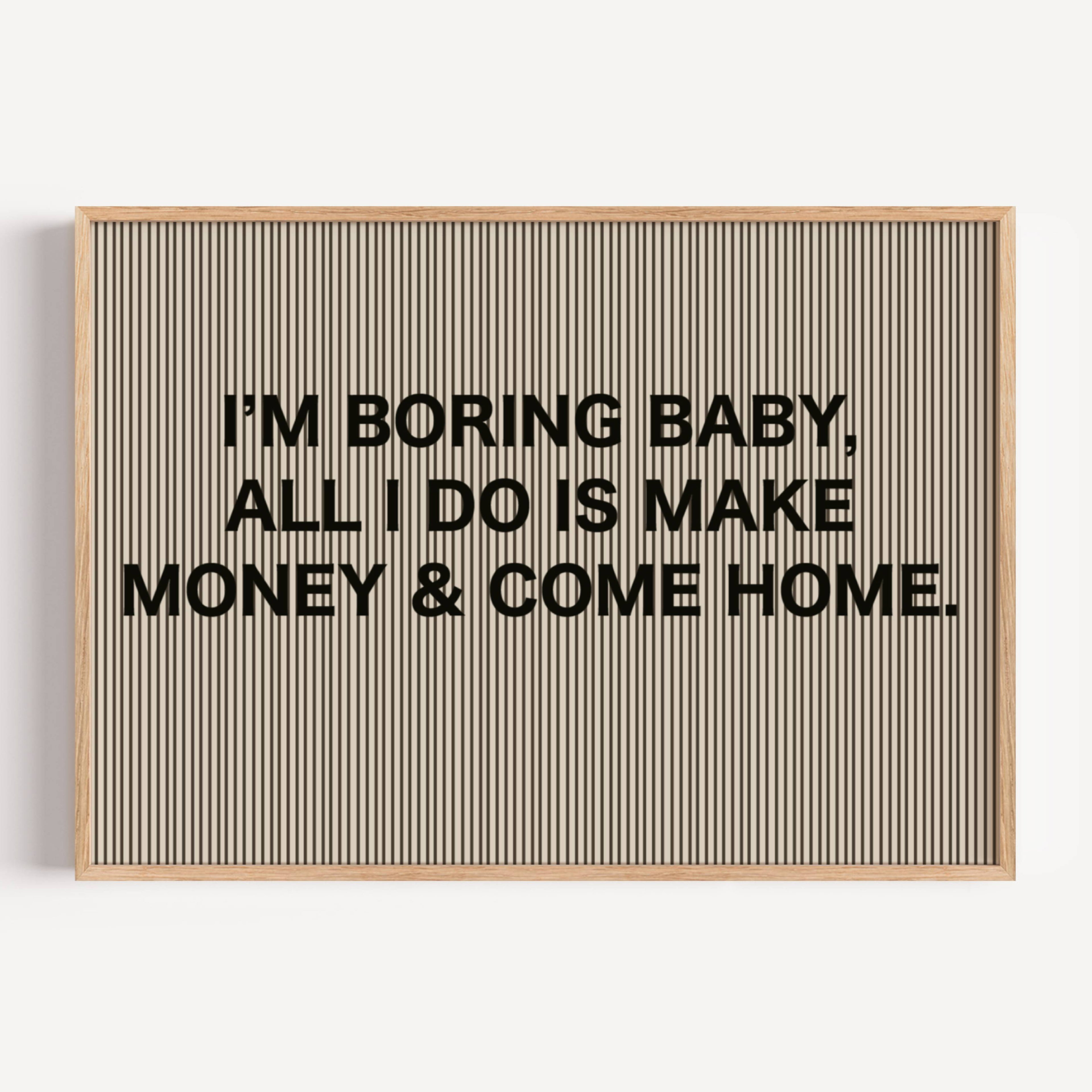 hand drawn Playful Funny typography print with the phrase "IM BORING BABY ALL I DO IS MAKE MONEY AND COME HOME" in a retro striped neutral canva. This is a trendy funny typography wall art print ideal for above bed, bedrooms, dorm room decor, living rooms and kitchens, gallery walls and playful interiors. The perfect Cool Girl Apartment decor