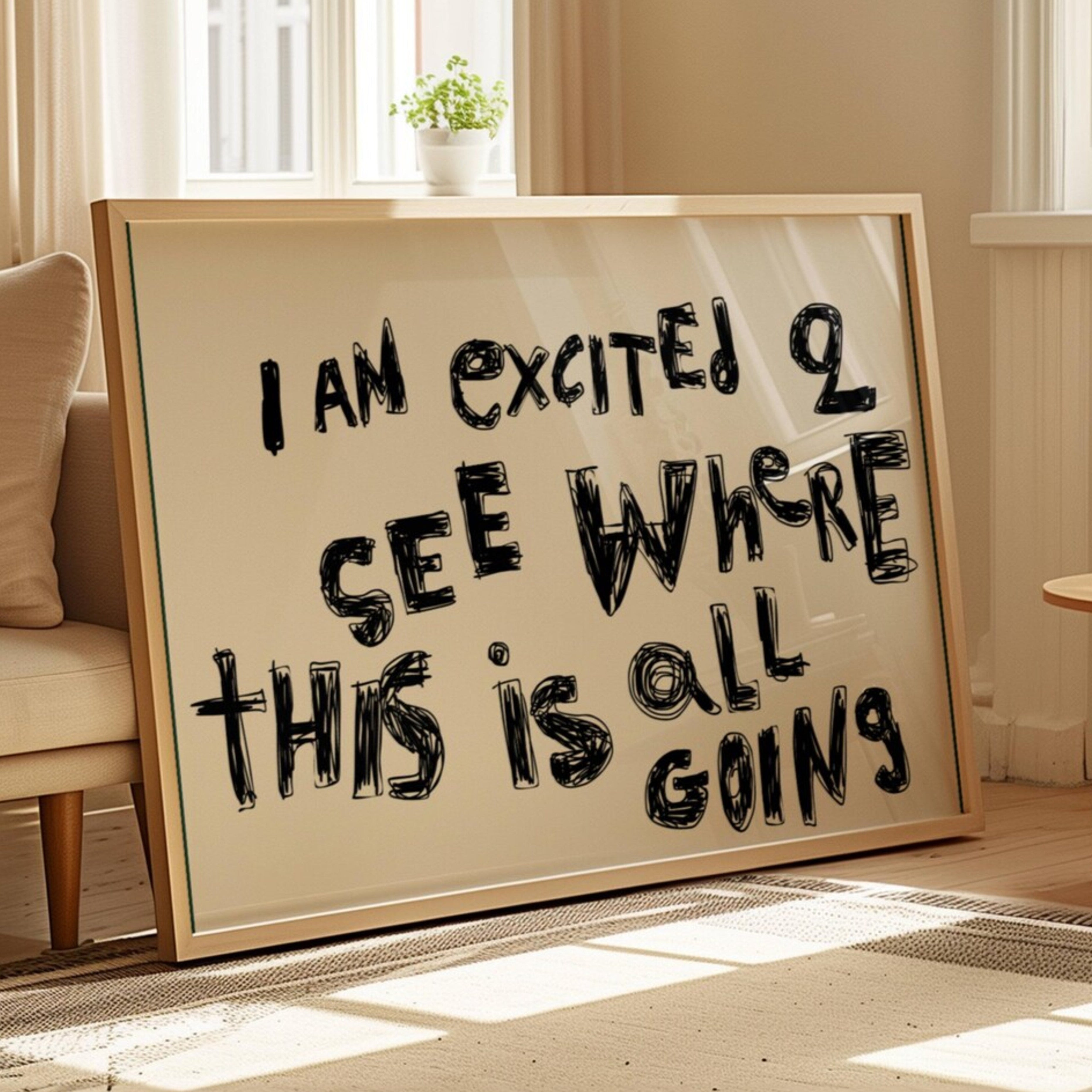 hand drawn trendy Motivational typography print with the quote "I AM EXCITED TO SEE WHERE THIS IS ALL GOING" in a textured neutral canva. This is a trendy minimalist typography wall art print ideal for above bed, bedrooms, dorm room decor, living rooms and kitchens, gallery walls and playful interiors. The perfect Cool Girl Apartment decor